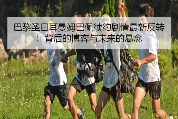 巴黎圣日耳曼姆巴佩续约剧情最新反转：背后的博弈与未来的悬念