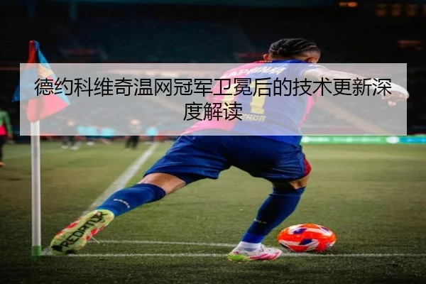 德约科维奇温网冠军卫冕后的技术更新深度解读